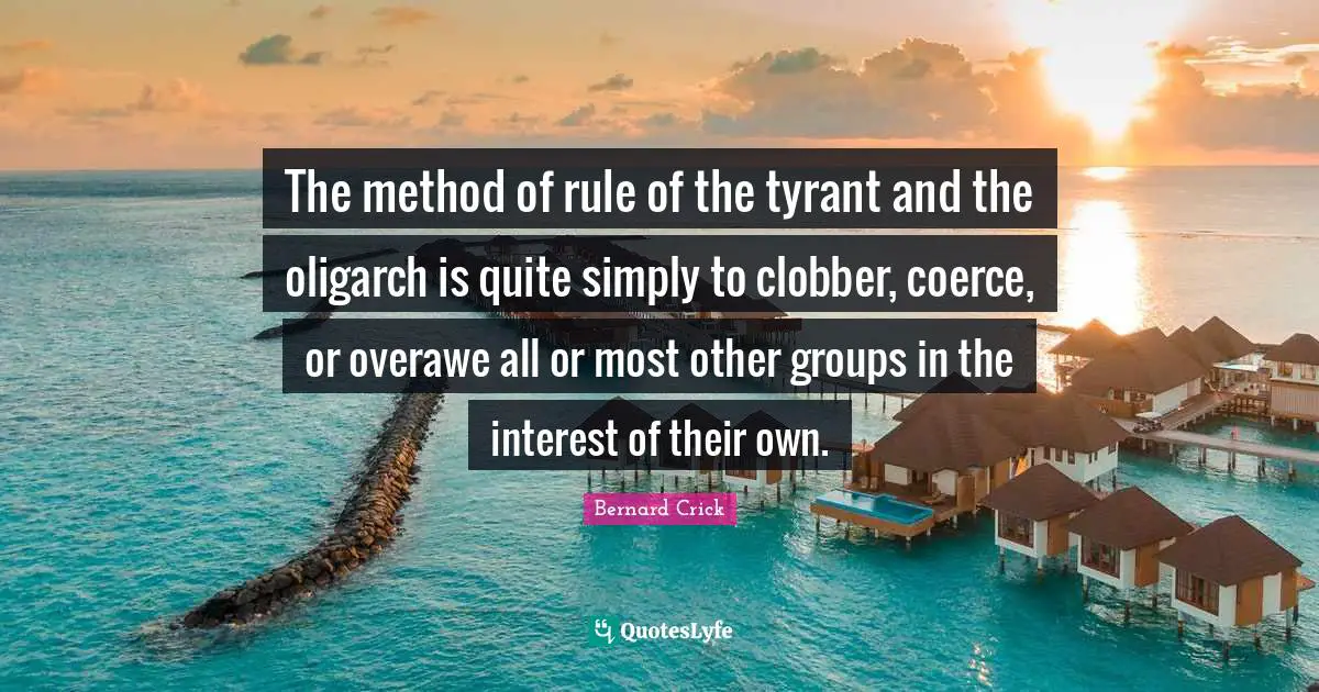 Bernard Crick Quotes: "The method of rule of the tyrant and the oligarch is quite simply to clobber, coerce, or overawe all or most other groups in the interest of their own."