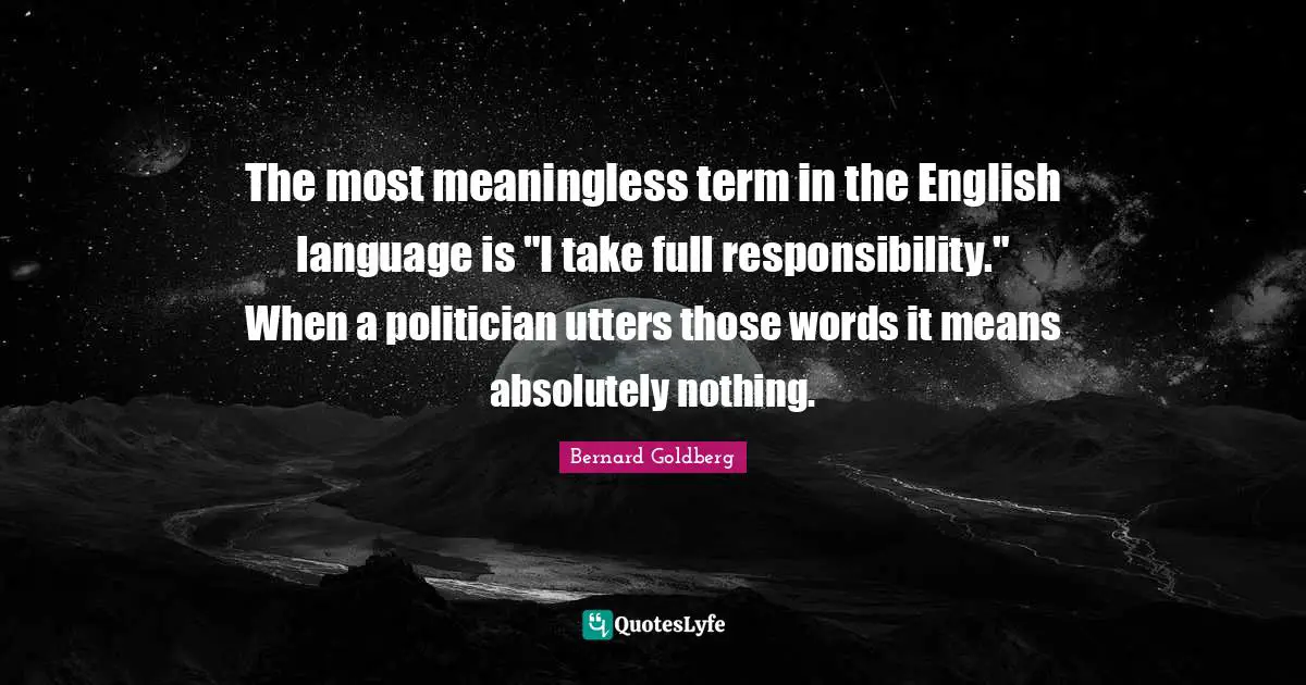 The most meaningless term in the English language is "I take full responsibility." When a politician utters those words it means absolutely nothing.