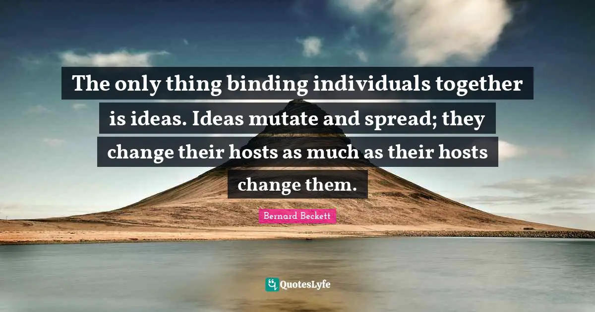 The only thing binding individuals together is ideas. Ideas mutate and spread; they change their hosts as much as their hosts change them.