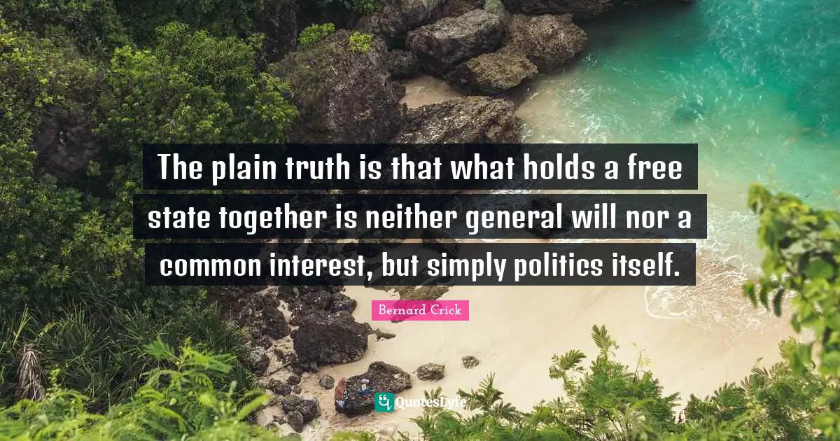 Bernard Crick Quotes: "The plain truth is that what holds a free state together is neither general will nor a common interest, but simply politics itself."