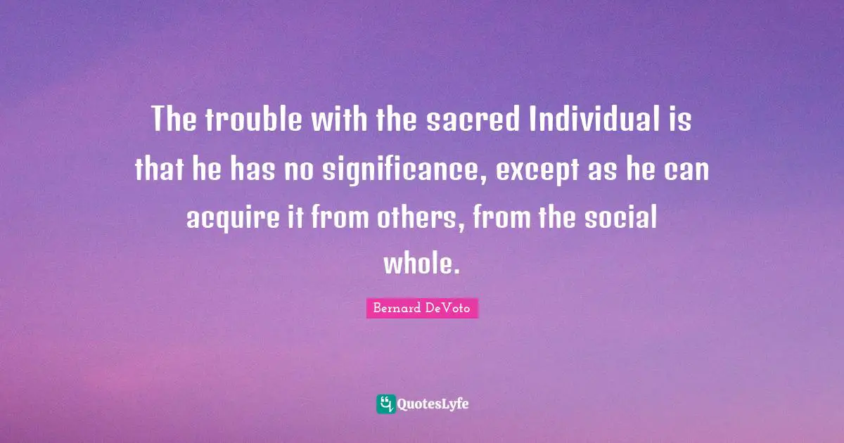 Bernard DeVoto Quotes: "The trouble with the sacred Individual is that he has no significance, except as he can acquire it from others, from the social whole."