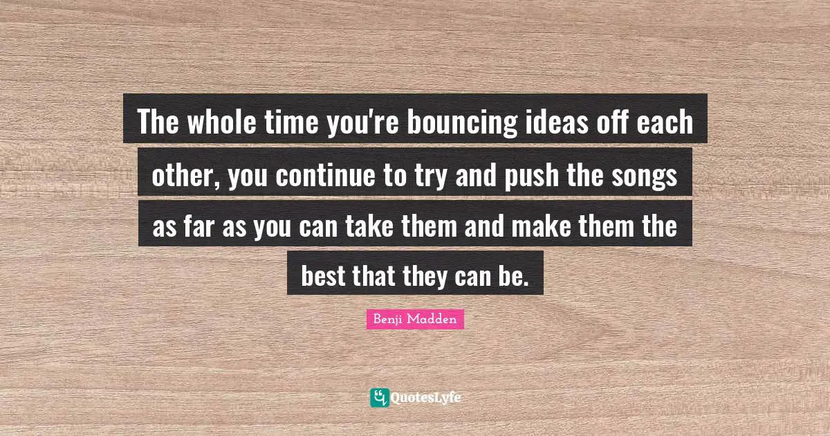 The whole time you're bouncing ideas off each other, you continue to try and push the songs as far as you can take them and make them the best that they can be.