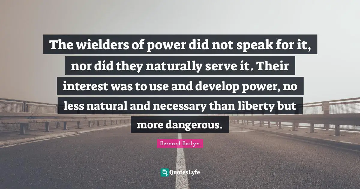 The wielders of power did not speak for it, nor did they naturally serve it. Their interest was to use and develop power, no less natural and necessary than liberty but more dangerous.