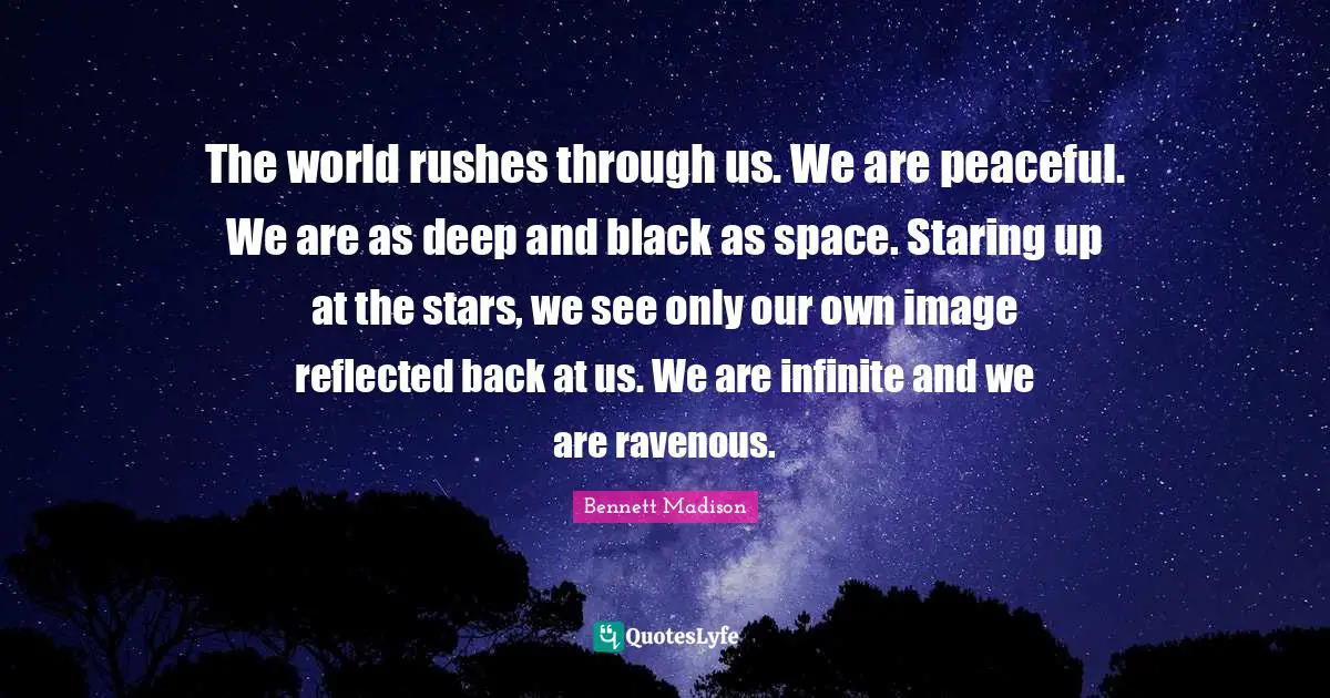 The world rushes through us. We are peaceful. We are as deep and black as space. Staring up at the stars, we see only our own image reflected back at us. We are infinite and we are ravenous.