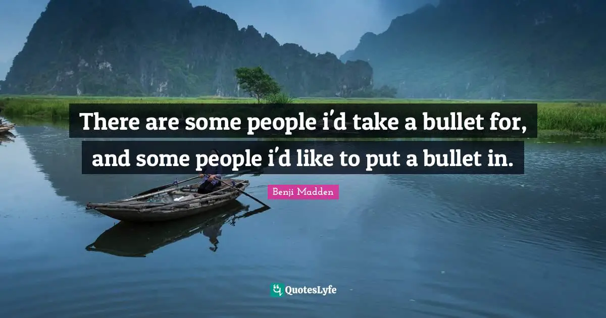 There are some people i'd take a bullet for, and some people i'd like to put a bullet in.
