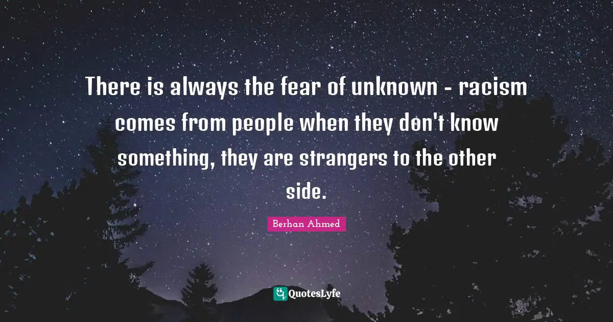 There is always the fear of unknown - racism comes from people when they don't know something, they are strangers to the other side.