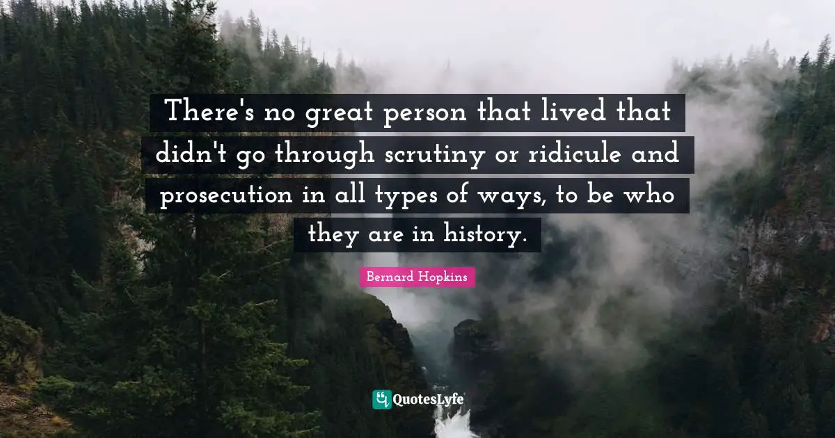 There's no great person that lived that didn't go through scrutiny or ridicule and prosecution in all types of ways, to be who they are in history.