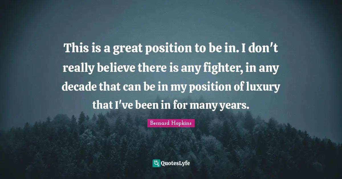 This is a great position to be in. I don't really believe there is any fighter, in any decade that can be in my position of luxury that I've been in for many years.