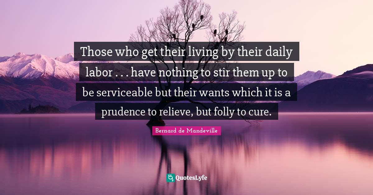 Those who get their living by their daily labor . . . have nothing to stir them up to be serviceable but their wants which it is a prudence to relieve, but folly to cure.