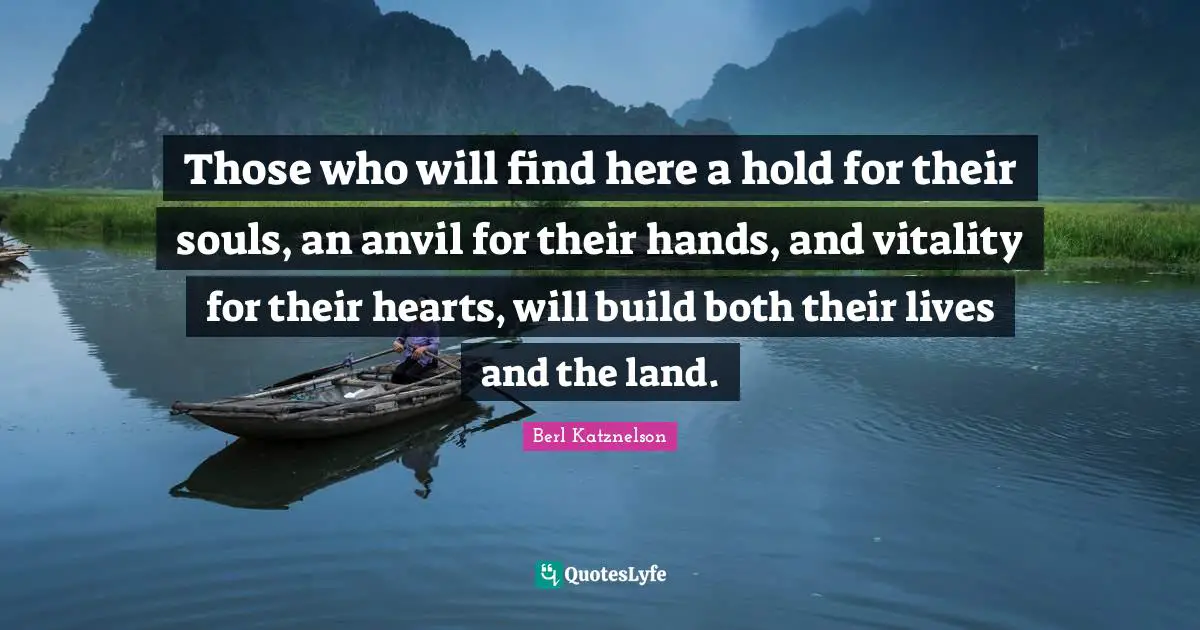 Those who will find here a hold for their souls, an anvil for their hands, and vitality for their hearts, will build both their lives and the land.