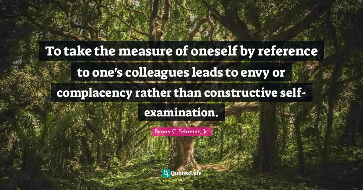 Self Examination Quotes: "To take the measure of oneself by reference to one's colleagues leads to envy or complacency rather than constructive self-examination."