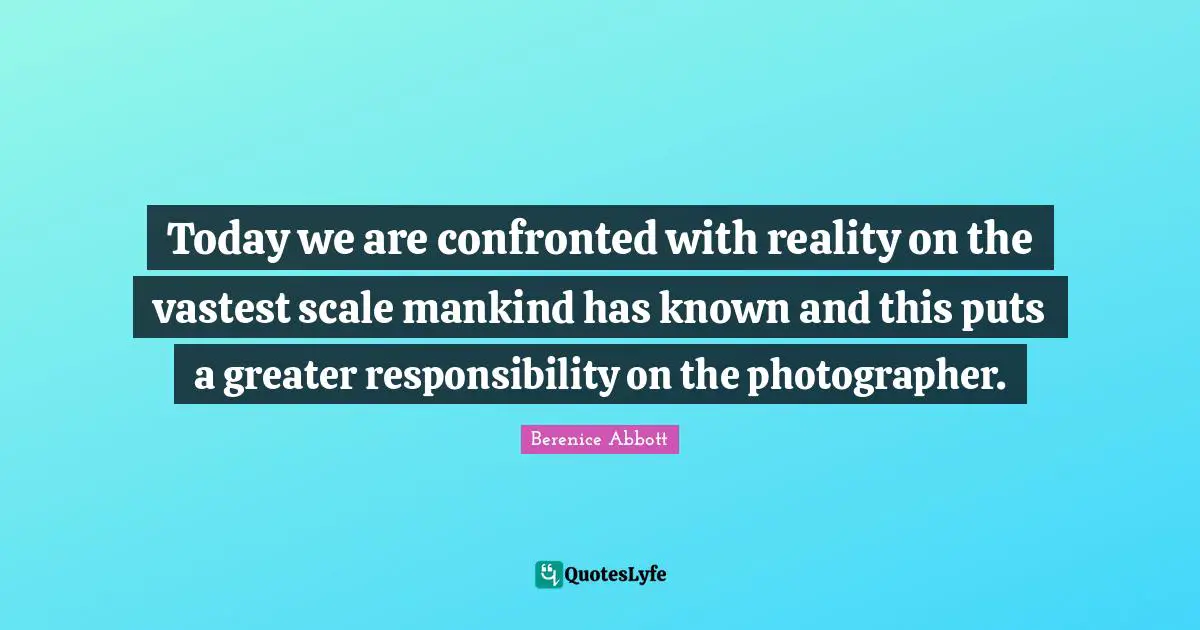 Today we are confronted with reality on the vastest scale mankind has known and this puts a greater responsibility on the photographer.