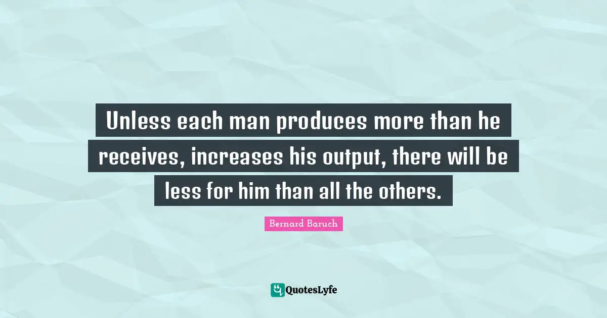 Bernard Baruch Quotes: "Unless each man produces more than he receives, increases his output, there will be less for him than all the others."