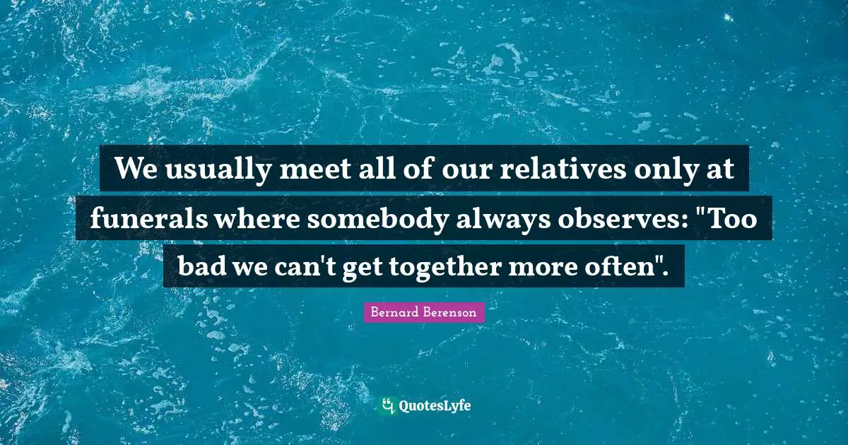 Bernard Berenson Quotes: "We usually meet all of our relatives only at funerals where somebody always observes: "Too bad we can't get together more often"."