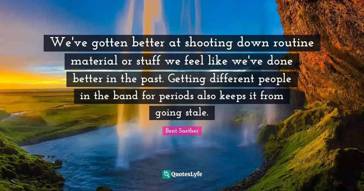 We've gotten better at shooting down routine material or stuff we feel like we've done better in the past. Getting different people in the band for periods also keeps it from going stale.