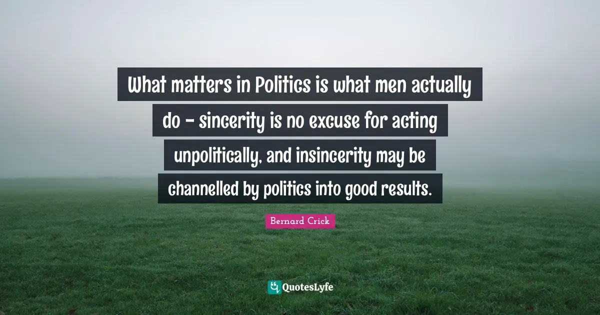 Bernard Crick Quotes: "What matters in Politics is what men actually do - sincerity is no excuse for acting unpolitically, and insincerity may be channelled by politics into good results."