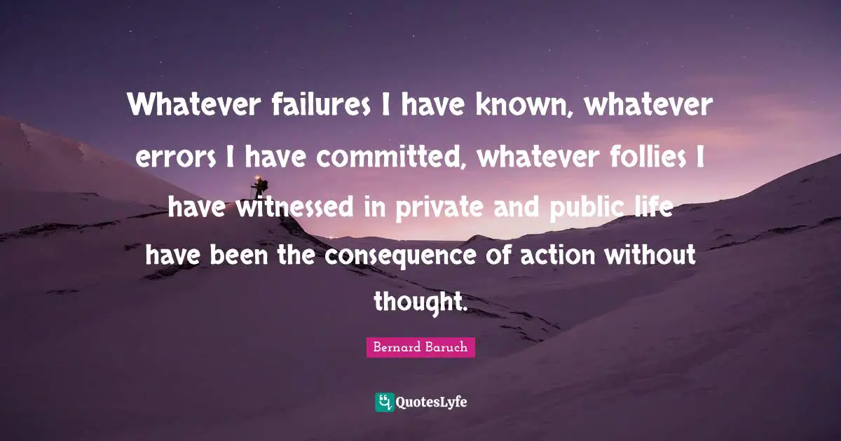 Bernard Baruch Quotes: "Whatever failures I have known, whatever errors I have committed, whatever follies I have witnessed in private and public life have been the consequence of action without thought."