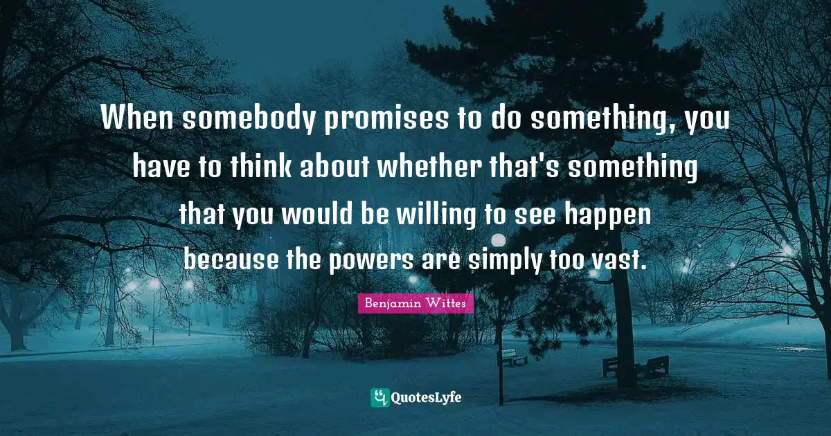 When somebody promises to do something, you have to think about whether that's something that you would be willing to see happen because the powers are simply too vast.