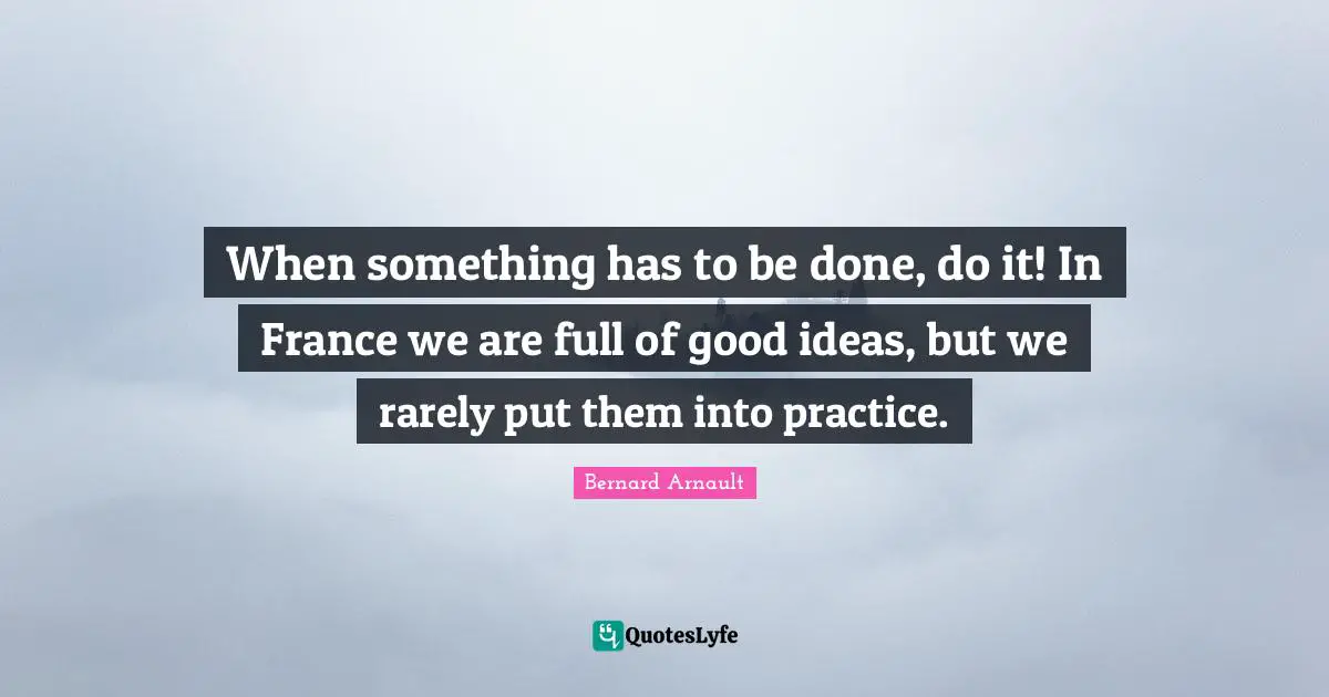 When something has to be done, do it! In France we are full of good ideas, but we rarely put them into practice.