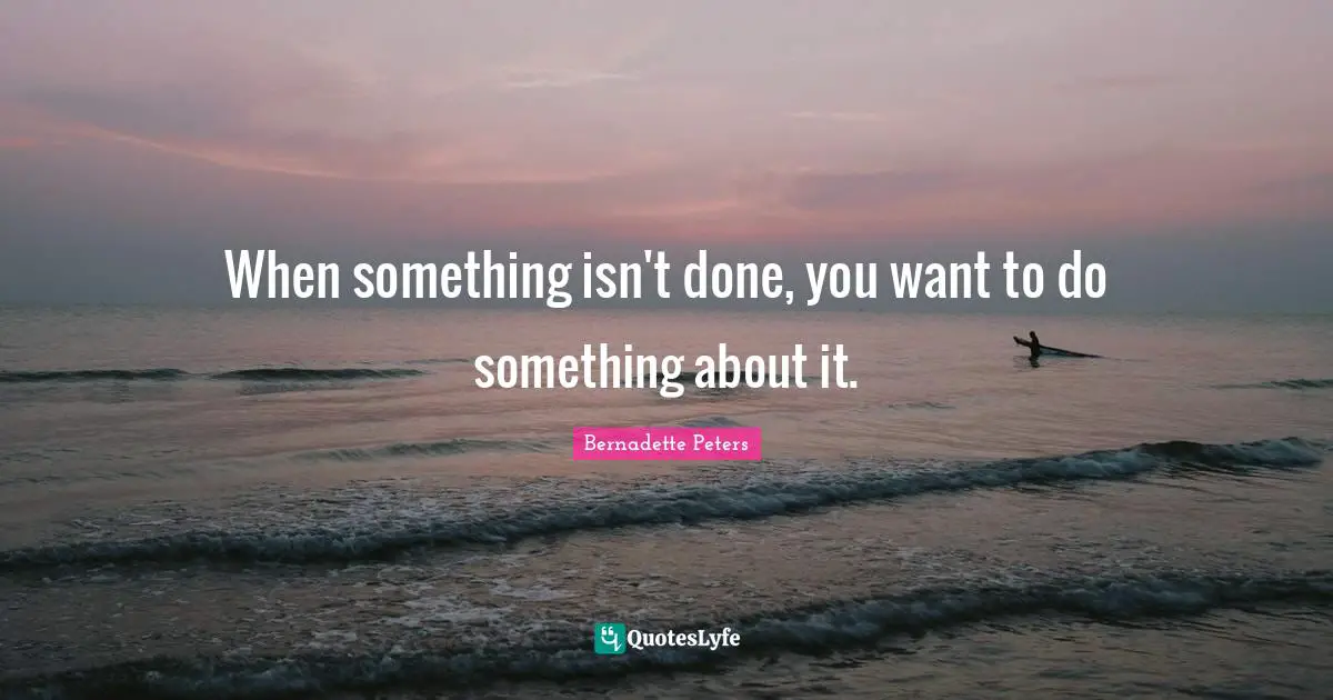 When something isn't done, you want to do something about it.