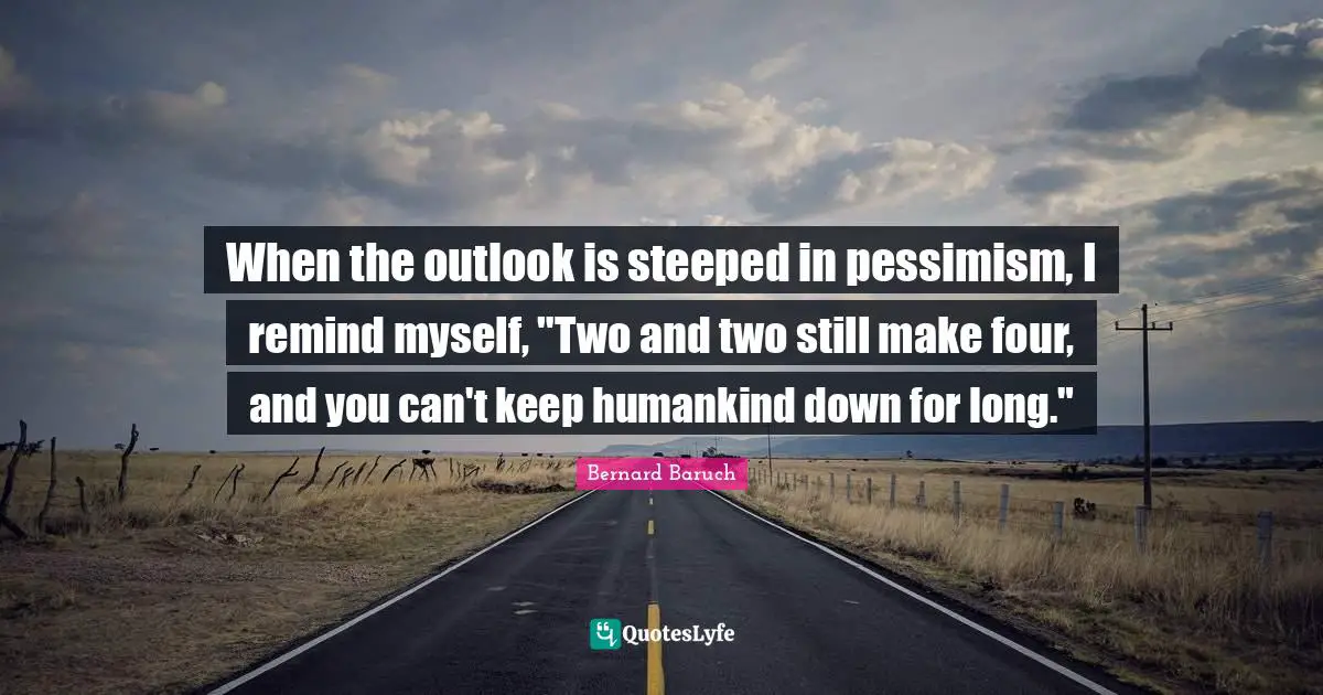 When the outlook is steeped in pessimism, I remind myself, "Two and two still make four, and you can't keep humankind down for long."