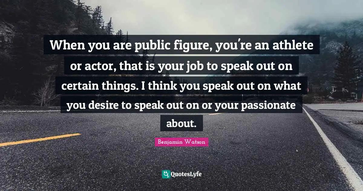When you are public figure, you're an athlete or actor, that is your job to speak out on certain things. I think you speak out on what you desire to speak out on or your passionate about.