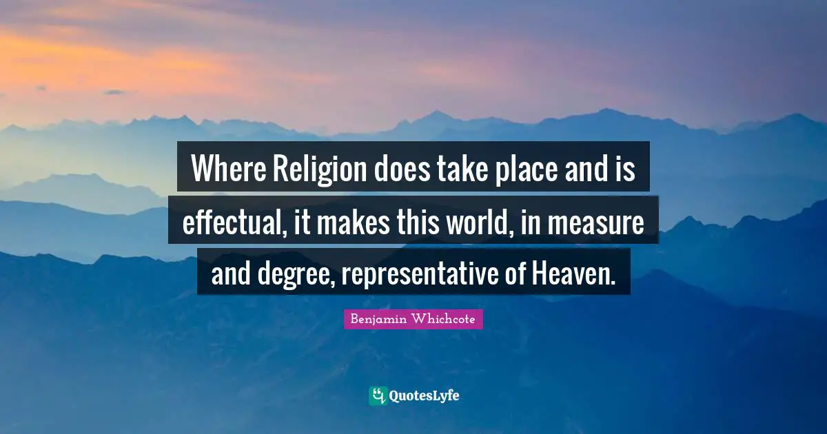 Where Religion does take place and is effectual, it makes this world, in measure and degree, representative of Heaven.