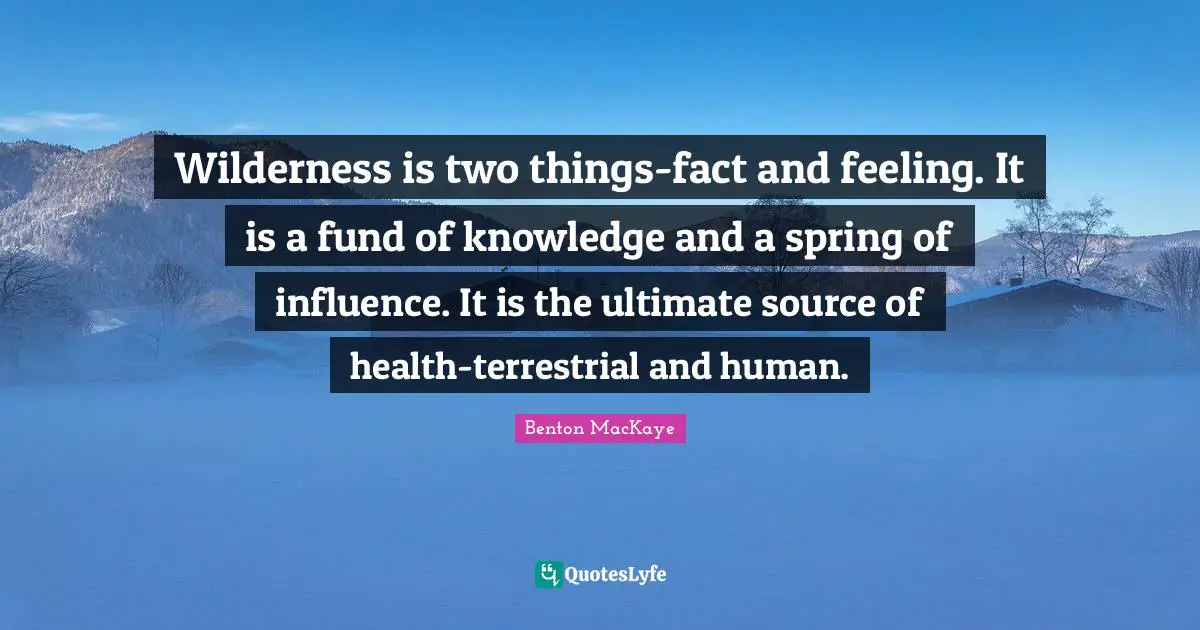 Wilderness is two things-fact and feeling. It is a fund of knowledge and a spring of influence. It is the ultimate source of health-terrestrial and human.