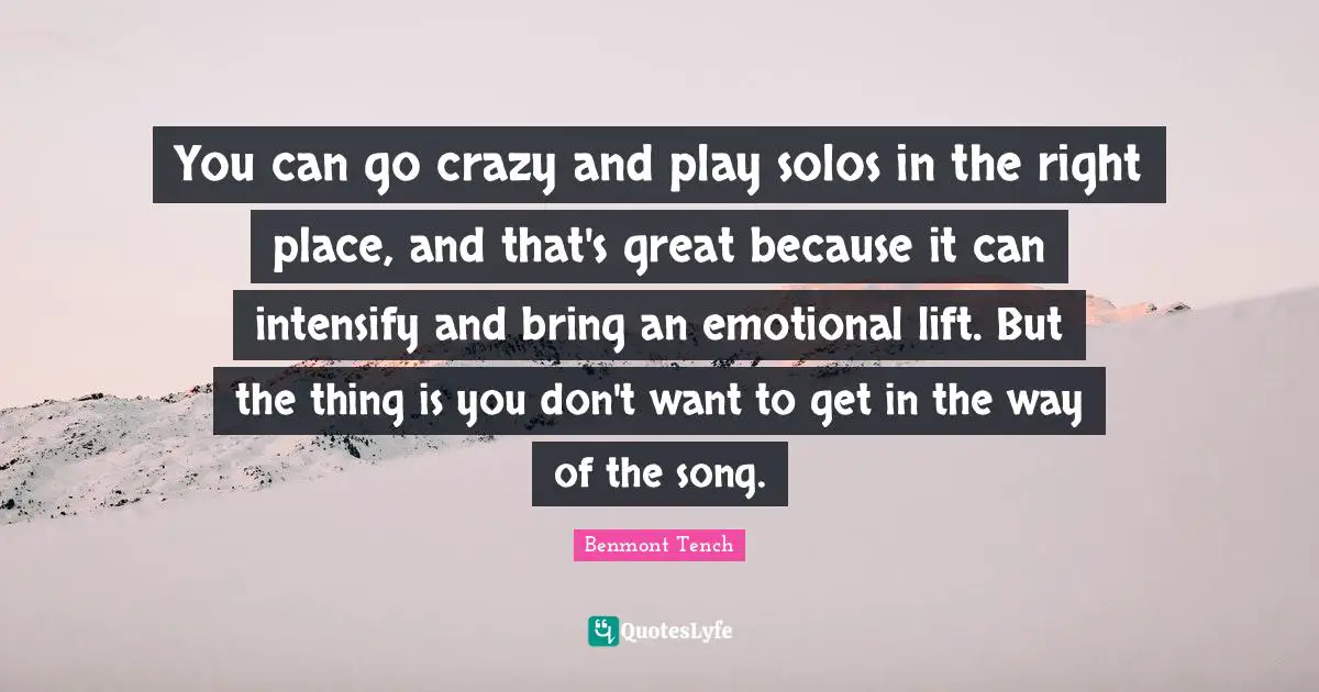 You can go crazy and play solos in the right place, and that's great because it can intensify and bring an emotional lift. But the thing is you don't want to get in the way of the song.