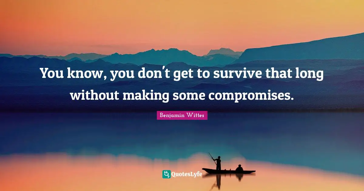 You know, you don't get to survive that long without making some compromises.