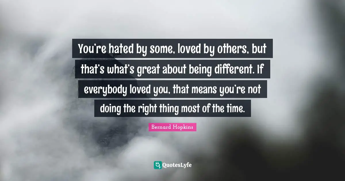 You’re hated by some, loved by others, but that’s what’s great about being different. If everybody loved you, that means you’re not doing the right thing most of the time.