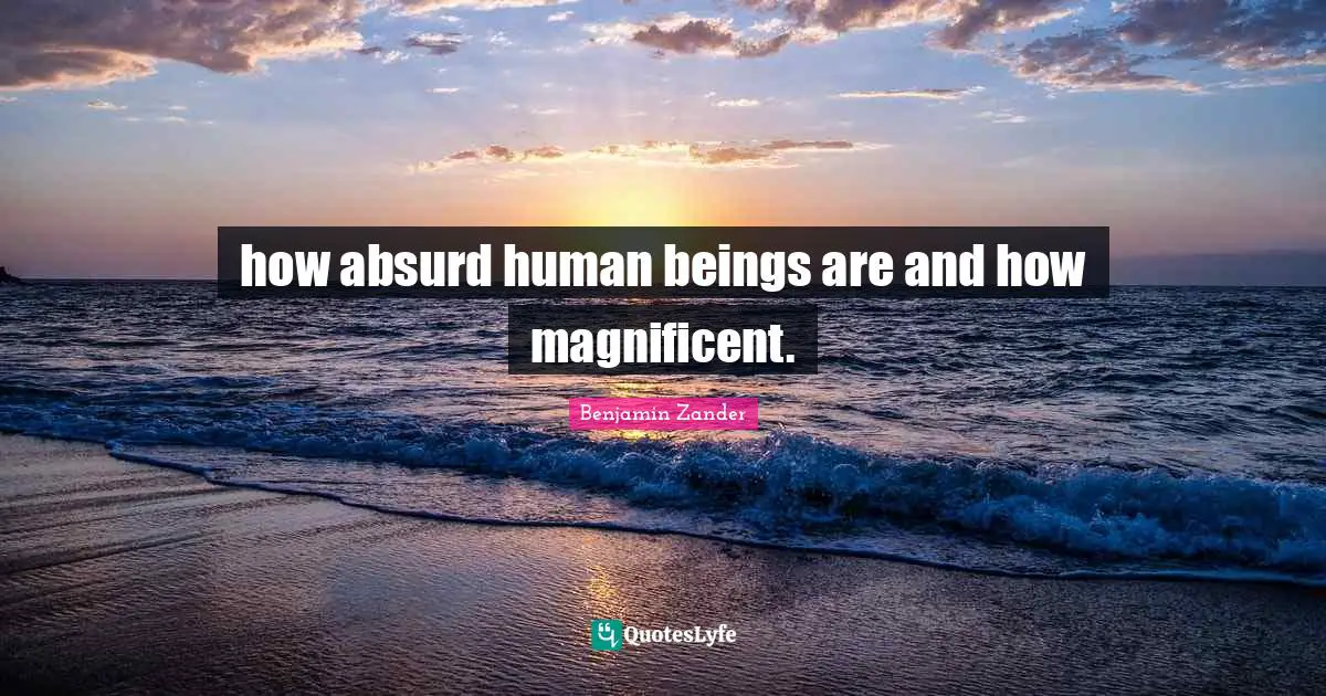 how absurd human beings are and how magnificent.