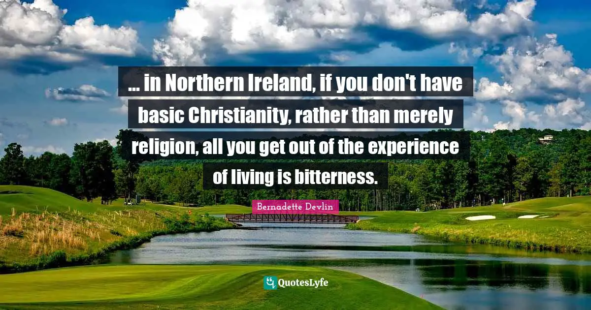 Ireland Quotes: "... in Northern Ireland, if you don't have basic Christianity, rather than merely religion, all you get out of the experience of living is bitterness."