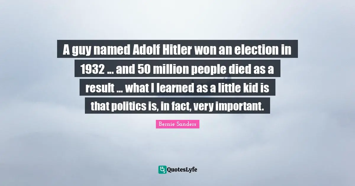 Bernie Sanders Quotes: A guy named Adolf Hitler won an election in 1932 ... and 50 million people died as a result ... what I learned as a little kid is that politics is, in fact, very important.