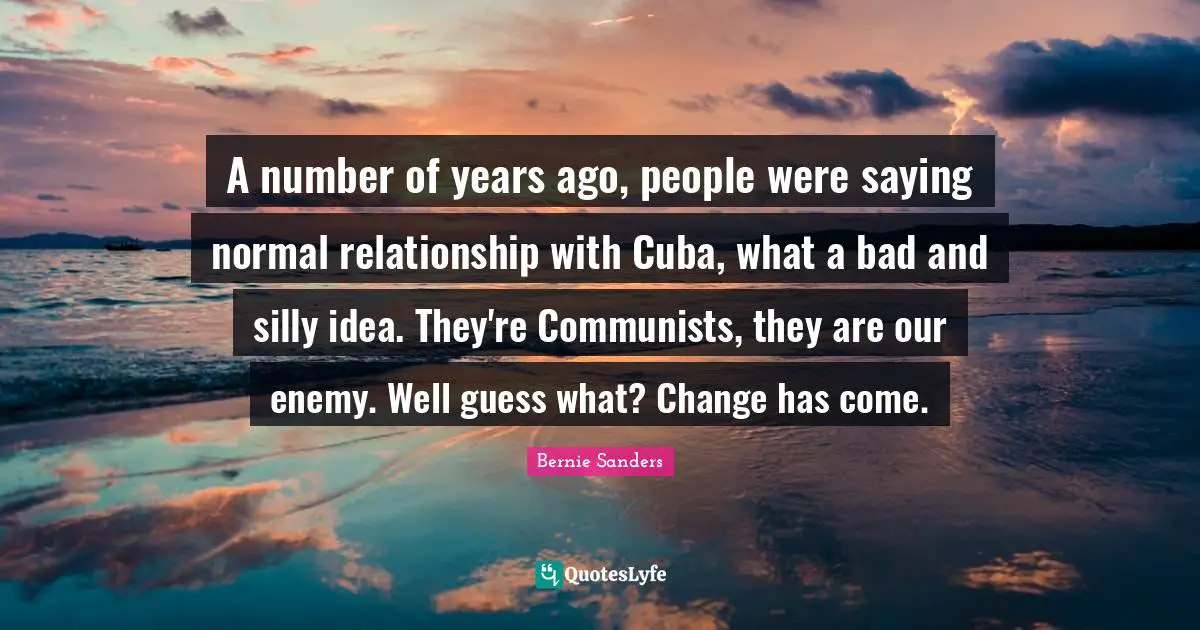 A number of years ago, people were saying normal relationship with Cuba, what a bad and silly idea. They're Communists, they are our enemy. Well guess what? Change has come.