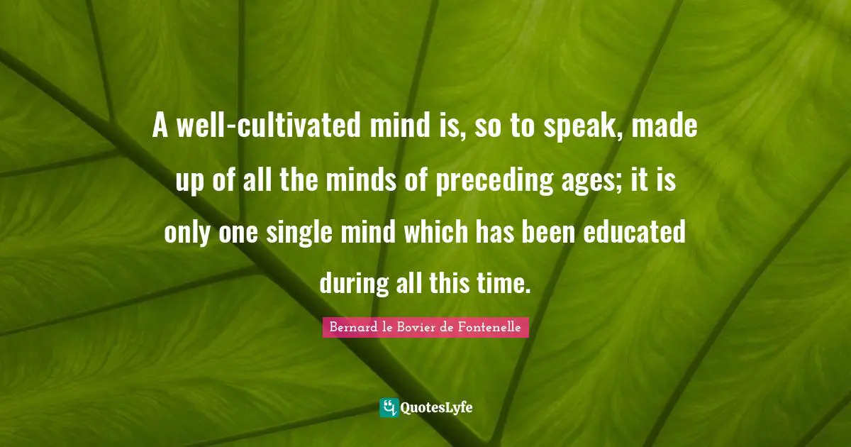 A well-cultivated mind is, so to speak, made up of all the minds of preceding ages; it is only one single mind which has been educated during all this time.