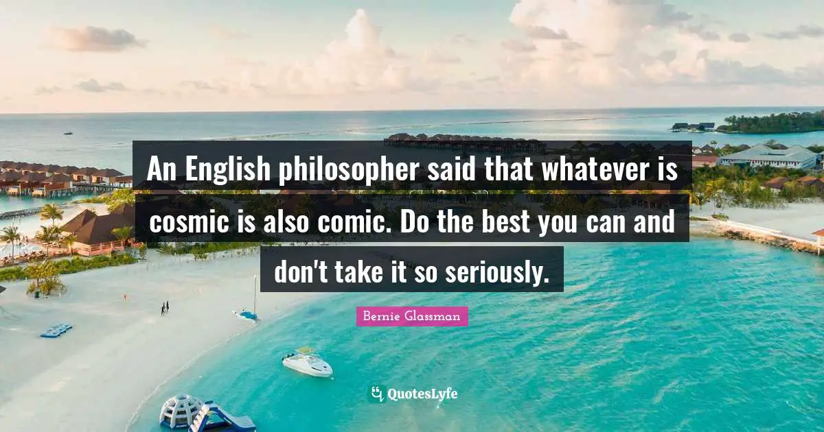 An English philosopher said that whatever is cosmic is also comic. Do the best you can and don't take it so seriously.
