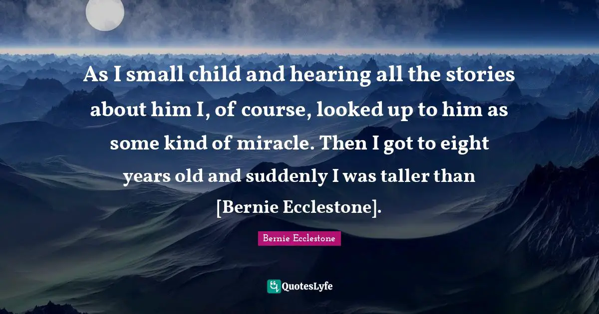 As I small child and hearing all the stories about him I, of course, looked up to him as some kind of miracle. Then I got to eight years old and suddenly I was taller than [Bernie Ecclestone].