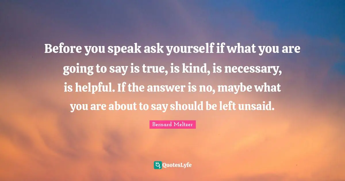 Before you speak ask yourself if what you are going to say is true, is kind, is necessary, is helpful. If the answer is no, maybe what you are about to say should be left unsaid.