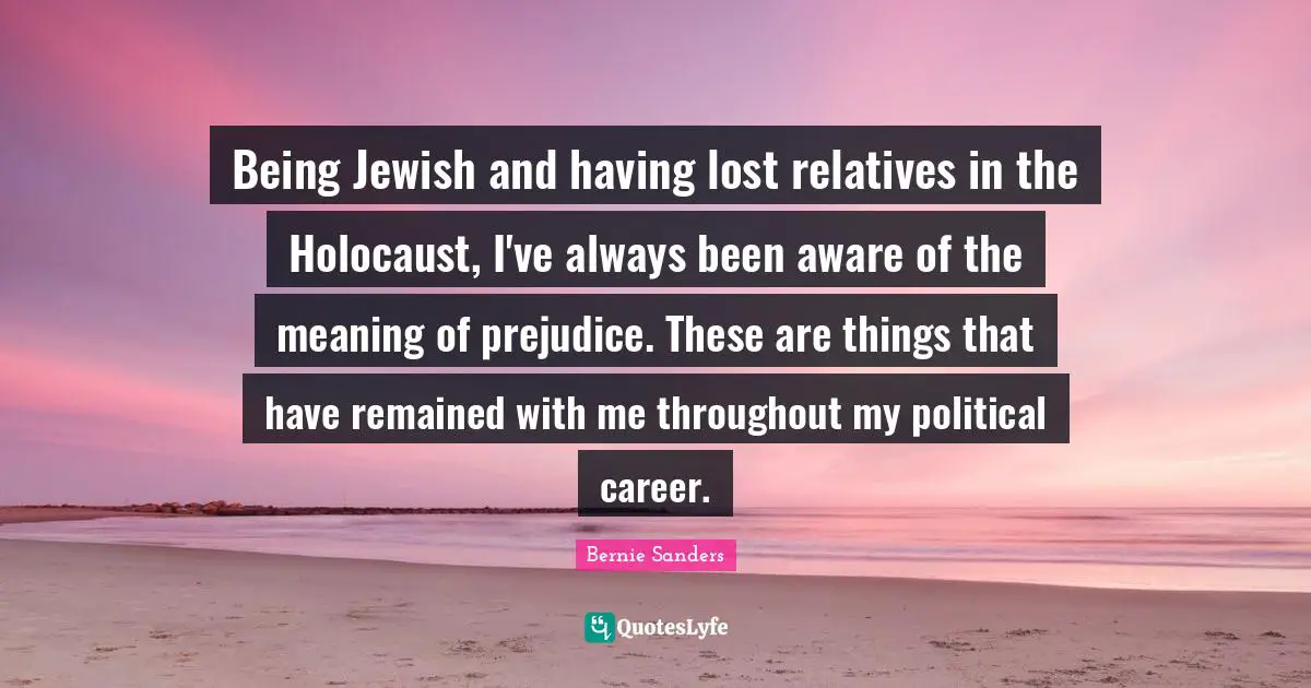 Being Jewish and having lost relatives in the Holocaust, I've always been aware of the meaning of prejudice. These are things that have remained with me throughout my political career.