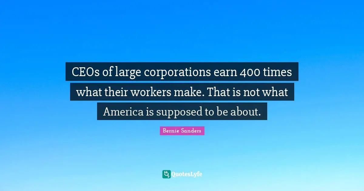 CEOs of large corporations earn 400 times what their workers make. That is not what America is supposed to be about.