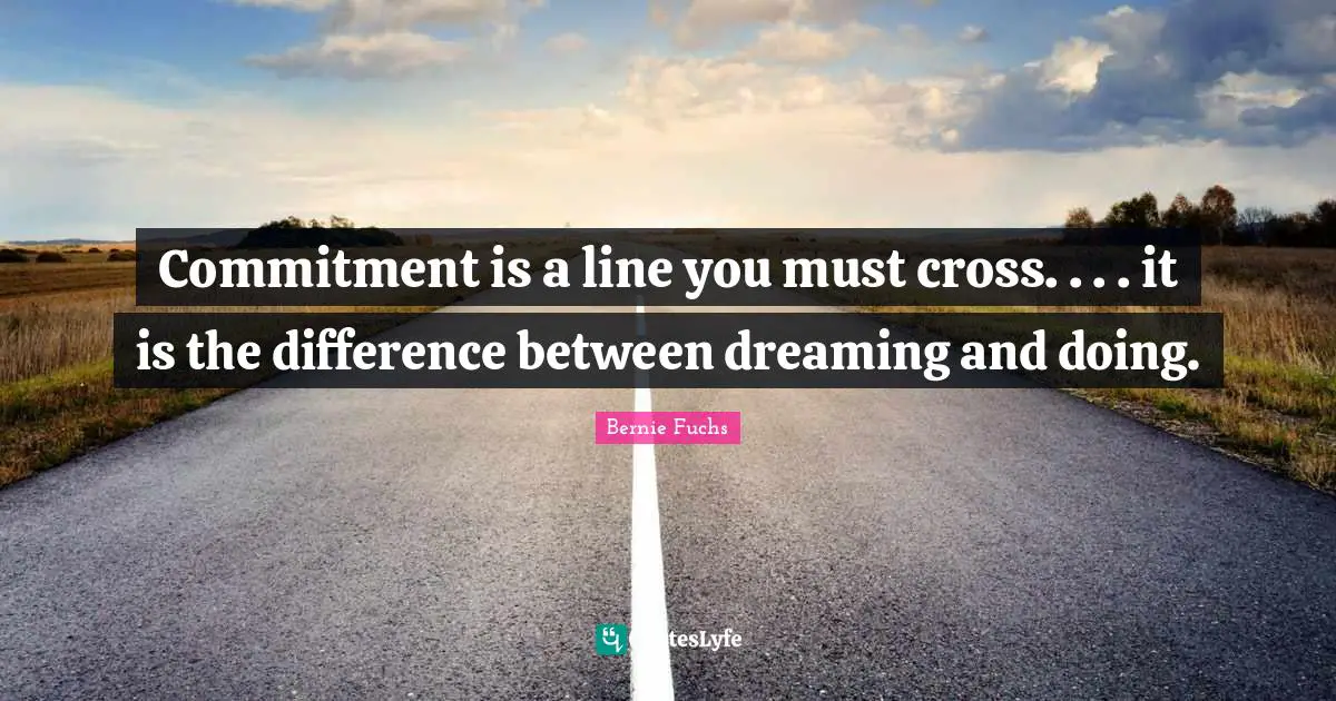Commitment is a line you must cross. . . . it is the difference between dreaming and doing.