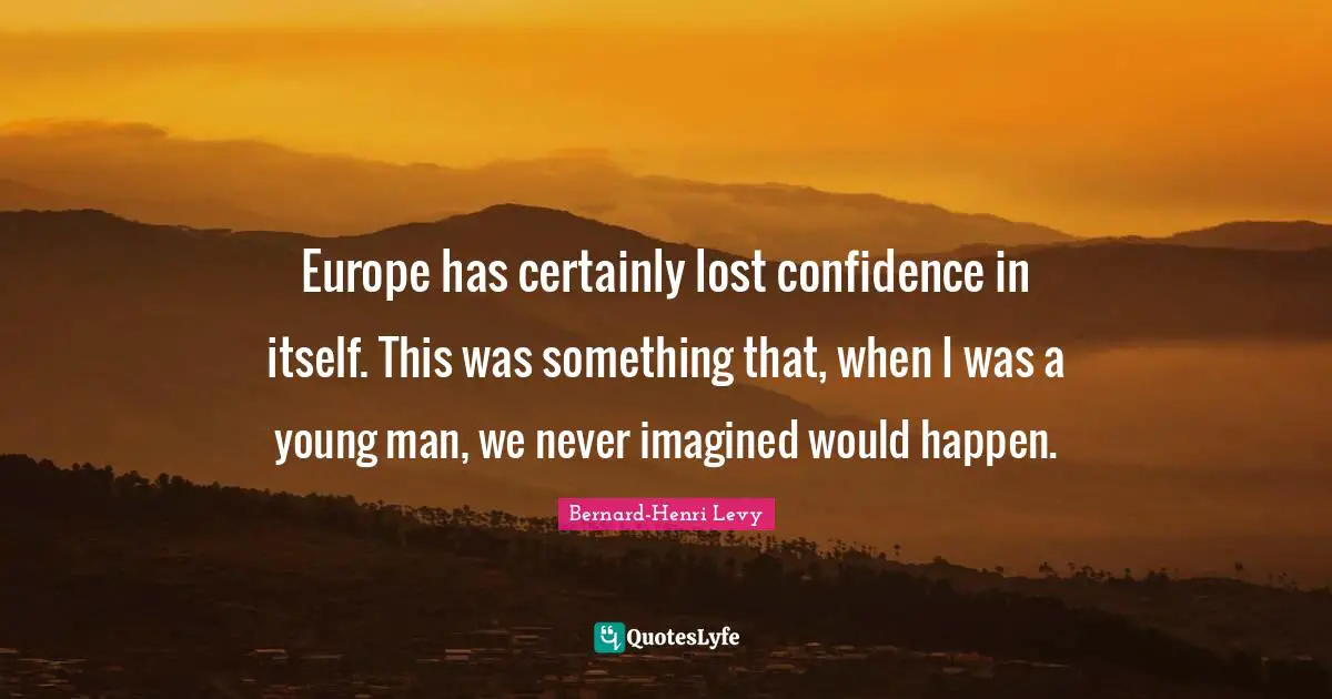 Europe has certainly lost confidence in itself. This was something that, when I was a young man, we never imagined would happen.