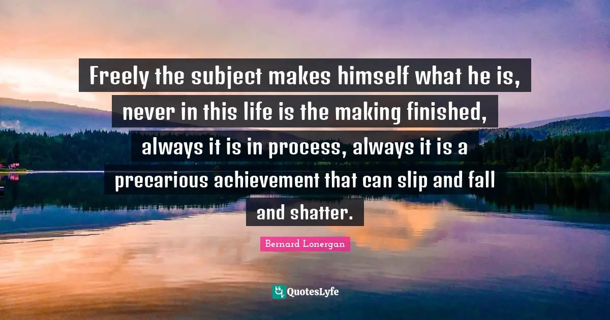 Freely the subject makes himself what he is, never in this life is the making finished, always it is in process, always it is a precarious achievement that can slip and fall and shatter.