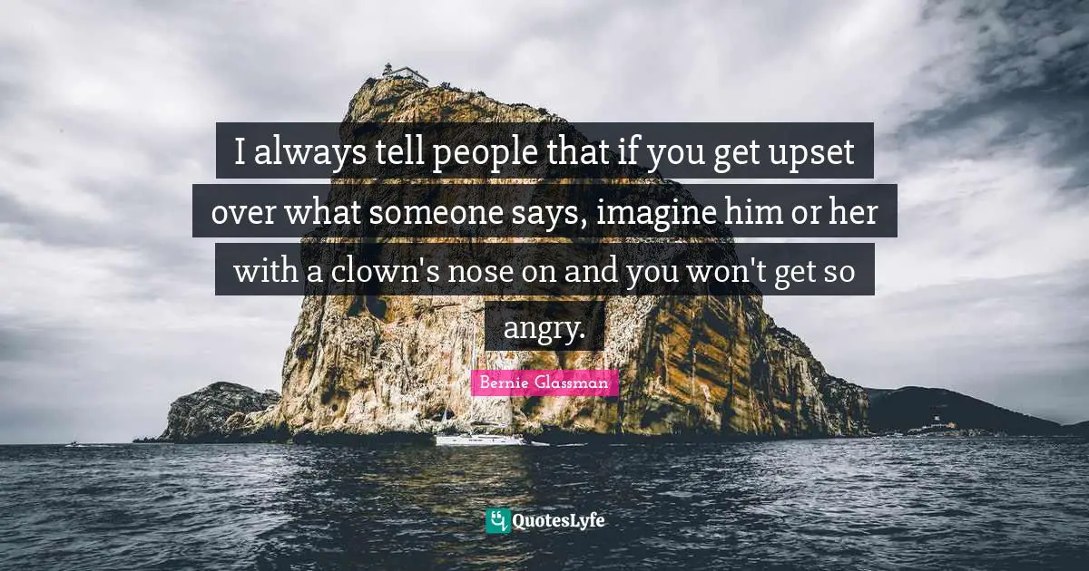 I always tell people that if you get upset over what someone says, imagine him or her with a clown's nose on and you won't get so angry.