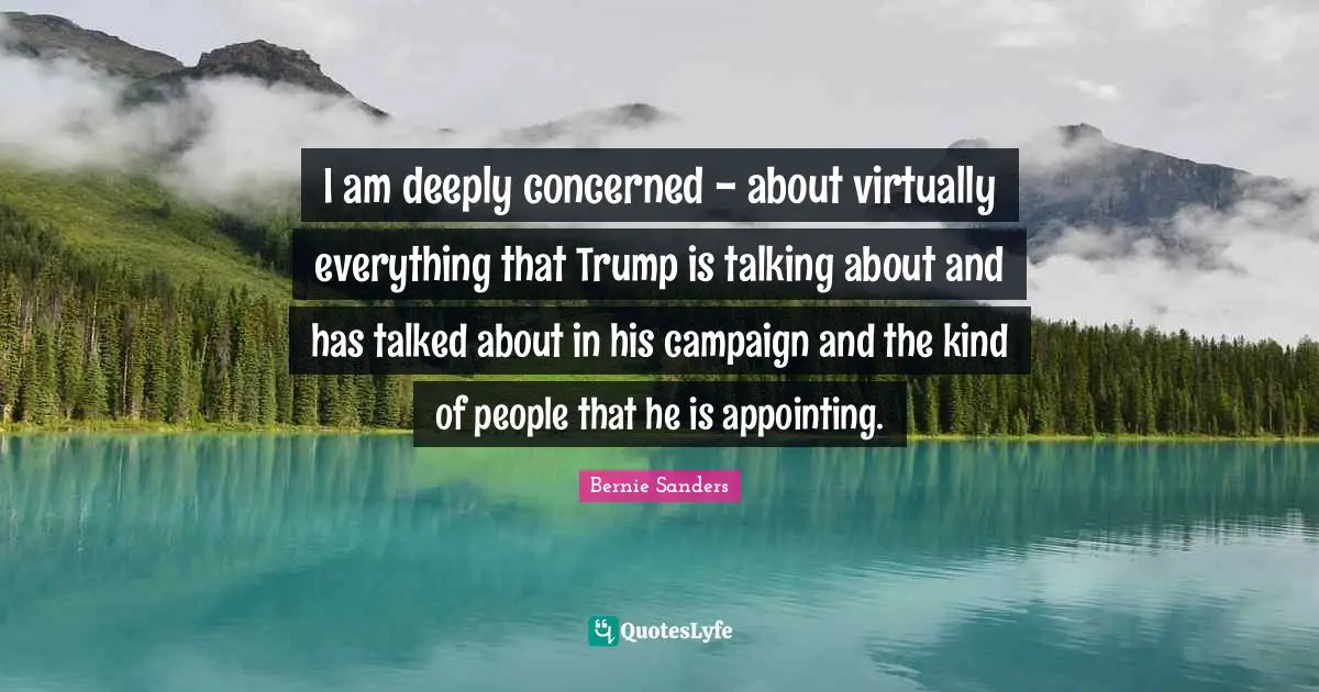 I am deeply concerned - about virtually everything that Trump is talking about and has talked about in his campaign and the kind of people that he is appointing.