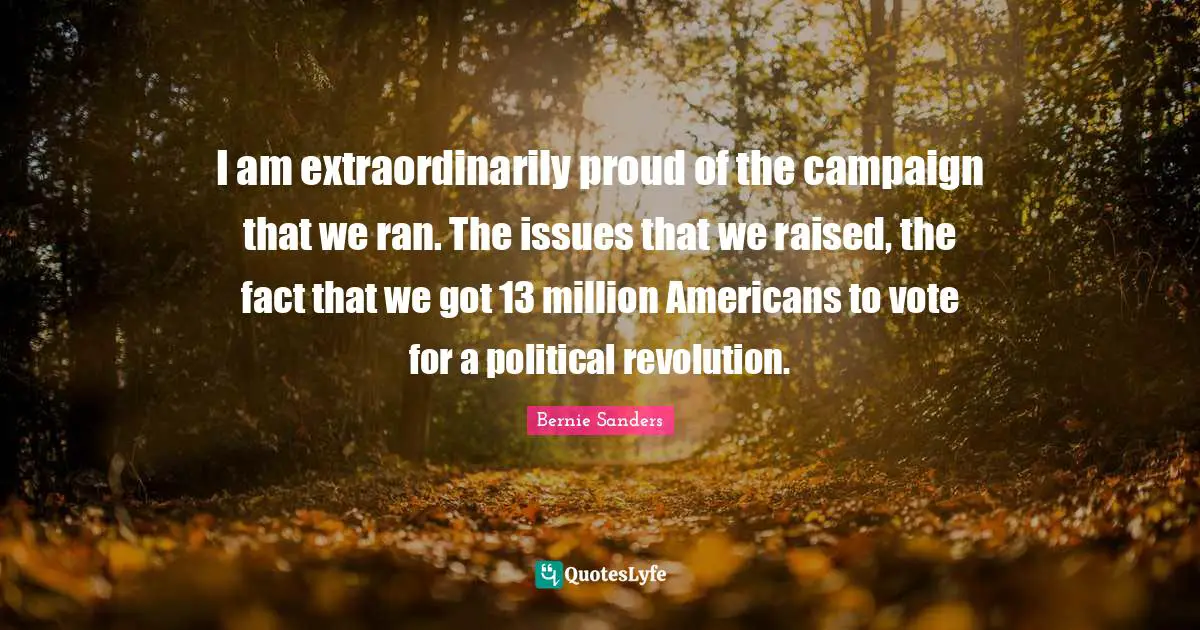 Campaigns Quotes: "I am extraordinarily proud of the campaign that we ran. The issues that we raised, the fact that we got 13 million Americans to vote for a political revolution."