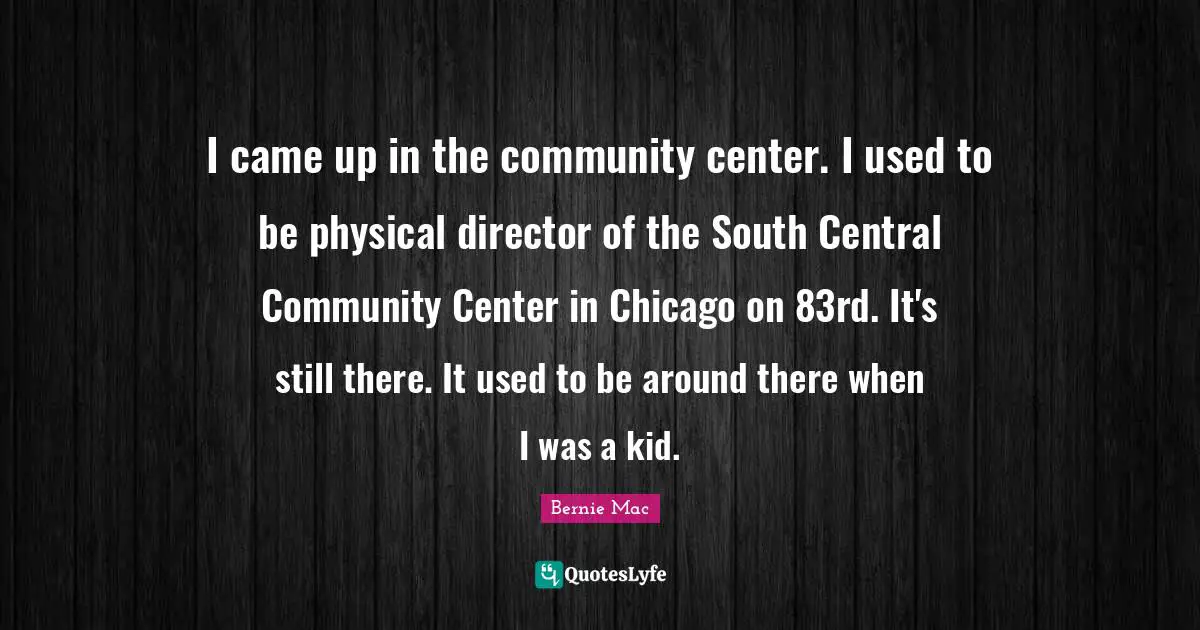 Bernie Mac Quotes: "I came up in the community center. I used to be physical director of the South Central Community Center in Chicago on 83rd. It's still there. It used to be around there when I was a kid."