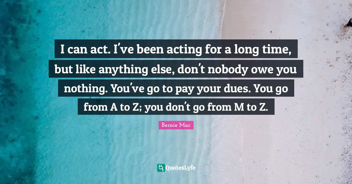 Bernie Mac Quotes: "I can act. I've been acting for a long time, but like anything else, don't nobody owe you nothing. You've go to pay your dues. You go from A to Z; you don't go from M to Z."
