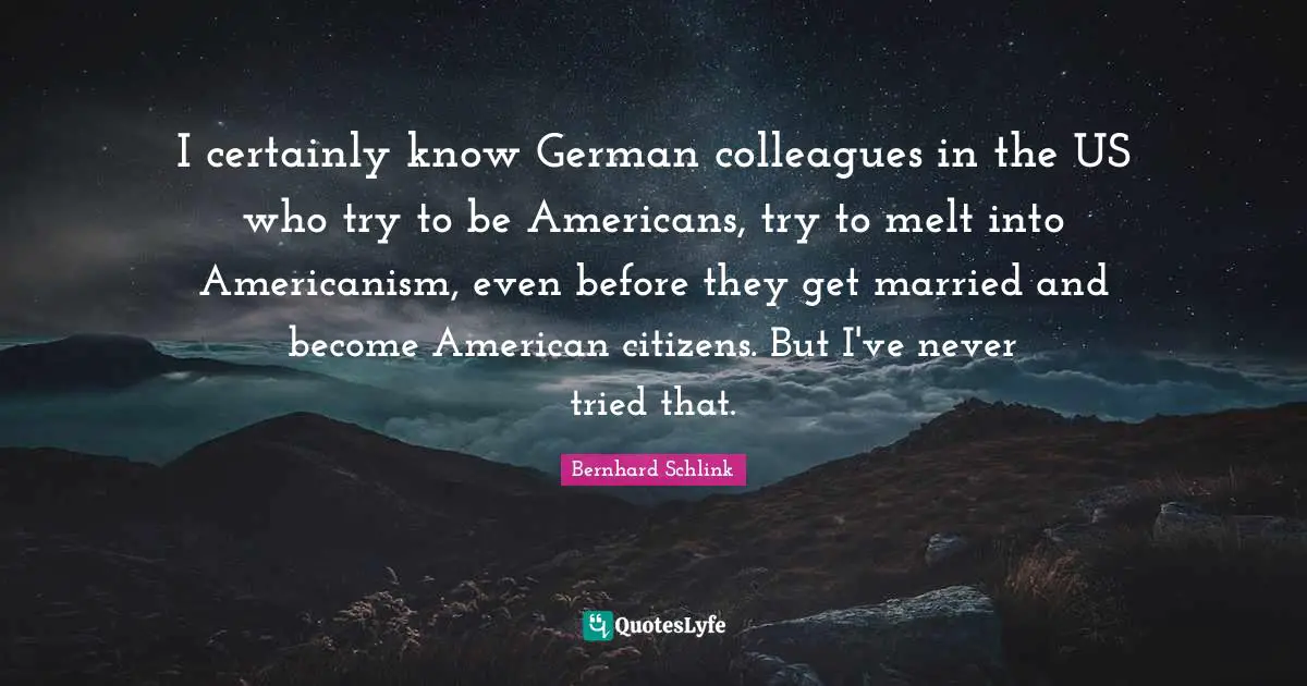 I certainly know German colleagues in the US who try to be Americans, try to melt into Americanism, even before they get married and become American citizens. But I've never tried that.